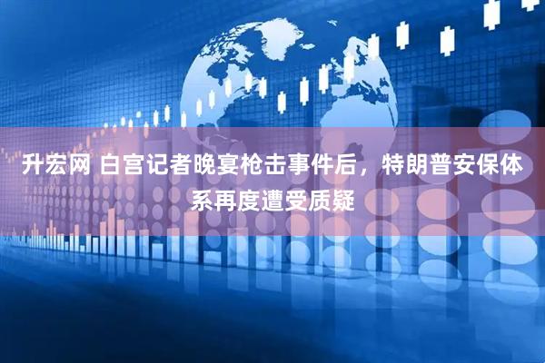 升宏网 白宫记者晚宴枪击事件后，特朗普安保体系再度遭受质疑
