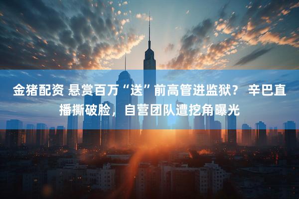 金猪配资 悬赏百万“送”前高管进监狱？ 辛巴直播撕破脸，自营团队遭挖角曝光