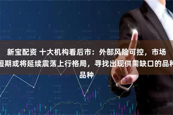 新宝配资 十大机构看后市：外部风险可控，市场短期或将延续震荡上行格局，寻找出现供需缺口的品种